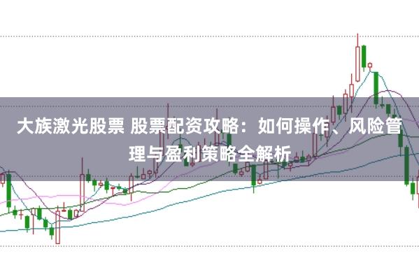 大族激光股票 股票配资攻略：如何操作、风险管理与盈利策略全解析