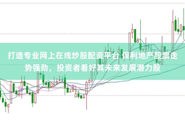 打造专业网上在线炒股配资平台 保利地产股票走势强劲，投资者看好其未来发展潜力股