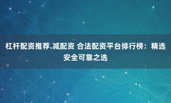 杠杆配资推荐.减配资 合法配资平台排行榜：精选安全可靠之选