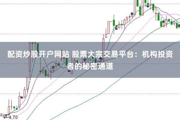 配资炒股开户网站 股票大宗交易平台：机构投资者的秘密通道