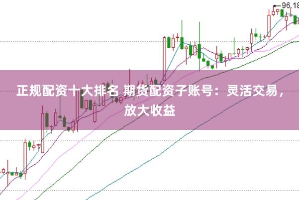 正规配资十大排名 期货配资子账号：灵活交易，放大收益