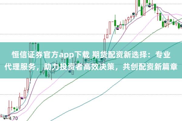 恒信证券官方app下载 期货配资新选择：专业代理服务，助力投资者高效决策，共创配资新篇章
