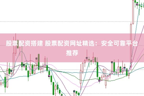 股票配资搭建 股票配资网址精选：安全可靠平台推荐