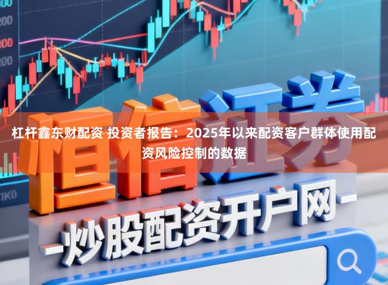 杠杆鑫东财配资 投资者报告：2025年以来配资客户群体使用配资风险控制的数据
