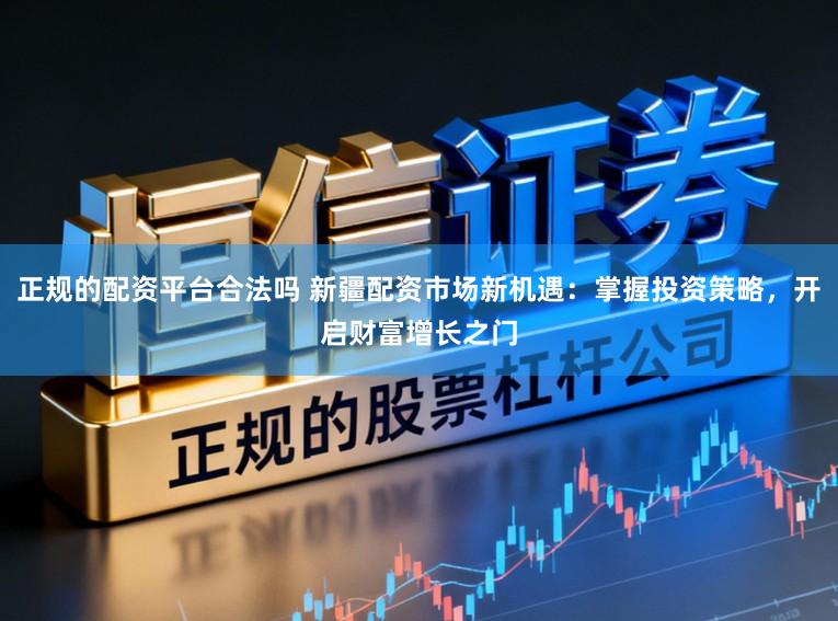 正规的配资平台合法吗 新疆配资市场新机遇：掌握投资策略，开启财富增长之门