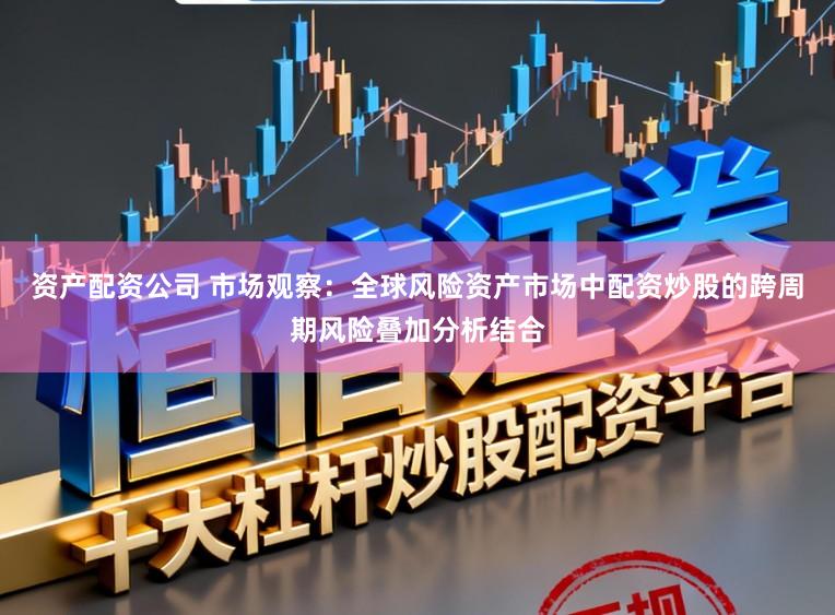 资产配资公司 市场观察：全球风险资产市场中配资炒股的跨周期风险叠加分析结合