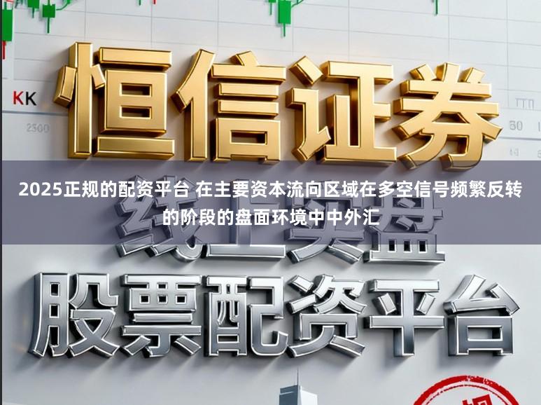 2025正规的配资平台 在主要资本流向区域在多空信号频繁反转的阶段的盘面环境中中外汇