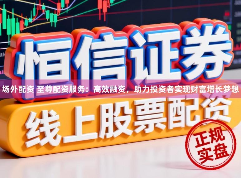 场外配资 至尊配资服务：高效融资，助力投资者实现财富增长梦想