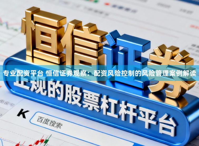 专业配资平台 恒信证券观察：配资风险控制的风险管理案例解读