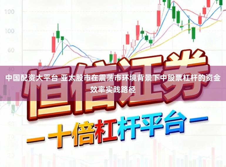 中国配资大平台 亚太股市在震荡市环境背景下中股票杠杆的资金效率实践路径